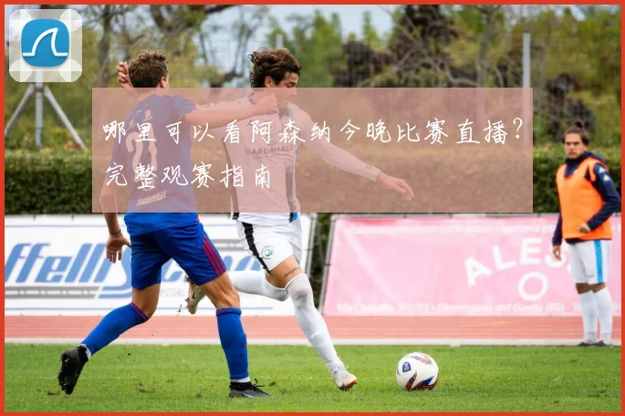 哪里可以看阿森纳今晚比赛直播？完整观赛指南
