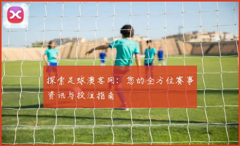 探索足球澳客网：您的全方位赛事资讯与投注指南