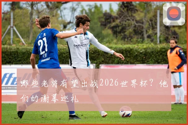 哪些老将有望出战2026世界杯？他们的谢幕巡礼