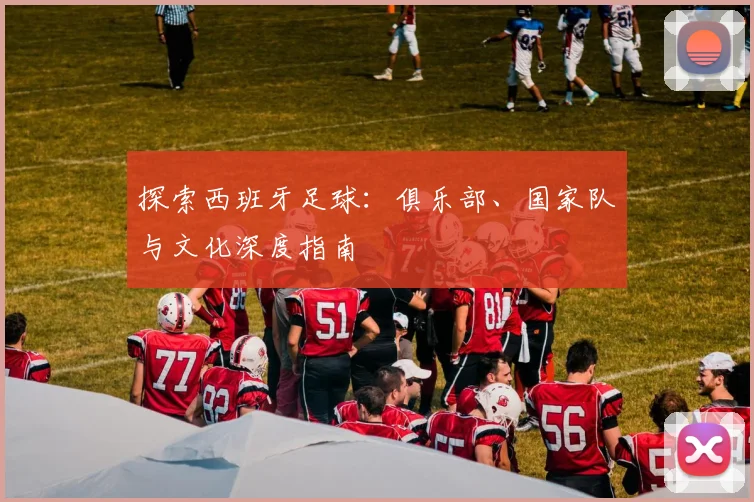 探索西班牙足球：俱乐部、国家队与文化深度指南
